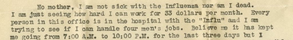 Image from original letter by Henry C. Smith with the text: No mother, I am not sick with Influenza nor am I dead. I am just seeing how hard i can work for 33 dollars per month. Every person in this office is in the hospital with the "Influ" and I am trying to see if I  can handle four men's jobs. Believe me it has kept me going 7:00 A.M. to 10:00 P.M. for the last three days...